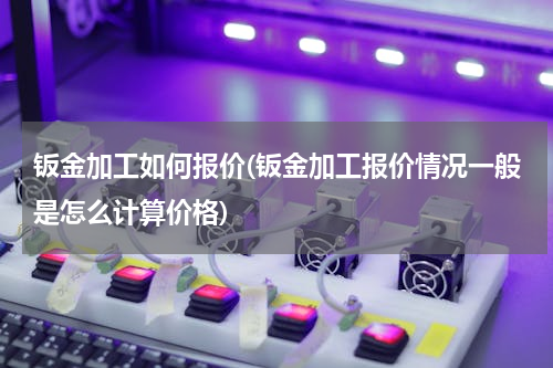 钣金加工如何报价(钣金加工报价情况一般是怎么计算价格)