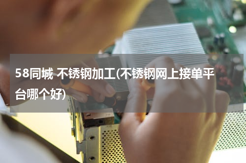 58同城 不锈钢加工(不锈钢网上接单平台哪个好)
