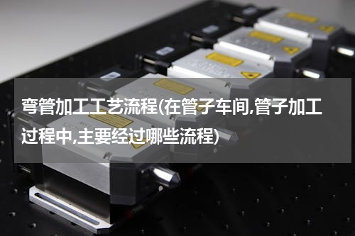 弯管加工工艺流程(在管子车间,管子加工过程中,主要经过哪些流程)