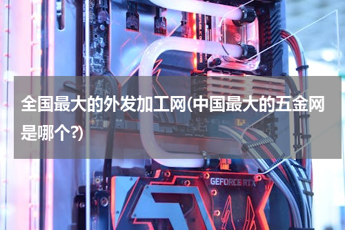 全国最大的外发加工网(中国最大的五金网是哪个?)