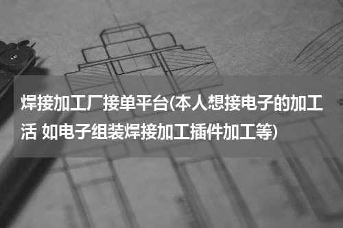 焊接加工厂接单平台(本人想接电子的加工活 如电子组装焊接加工插件加工等)