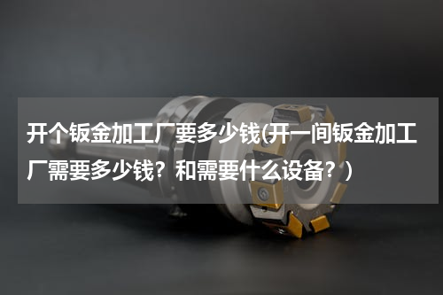 开个钣金加工厂要多少钱(开一间钣金加工厂需要多少钱？和需要什么设备？)