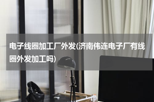 电子线圈加工厂外发(济南伟连电子厂有线圈外发加工吗)