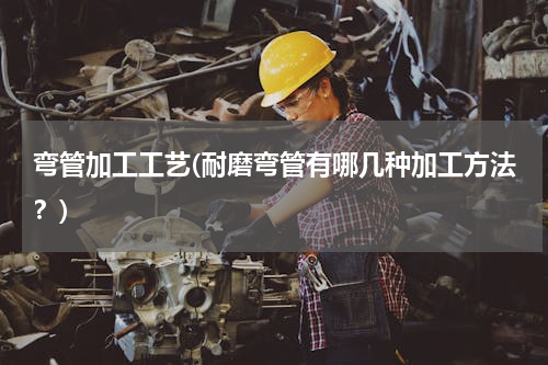 弯管加工工艺(耐磨弯管有哪几种加工方法？)