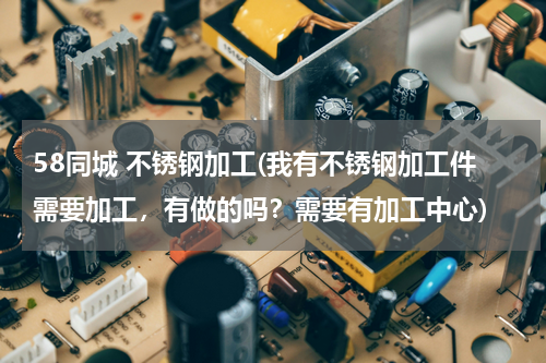 58同城 不锈钢加工(我有不锈钢加工件需要加工，有做的吗？需要有加工中心)