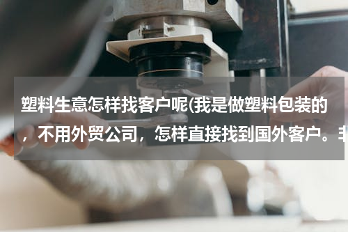 塑料生意怎样找客户呢(我是做塑料包装的，不用外贸公司，怎样直接找到国外客户。非常感谢前辈的知道，谢谢了)