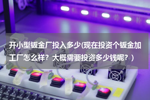开小型钣金厂投入多少(现在投资个钣金加工厂怎么样？大概需要投资多少钱呢？)