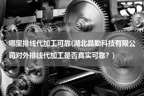 哪里排线代加工可靠(湖北晶勤科技有限公司对外排线代加工是否真实可靠？)