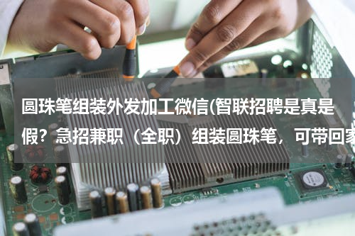 圆珠笔组装外发加工微信(智联招聘是真是假？急招兼职（全职）组装圆珠笔，可带回家加工无地区限制，笔类配组装代工,外发手工加工.)