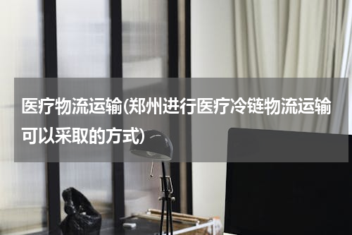 医疗物流运输(郑州进行医疗冷链物流运输可以采取的方式)
