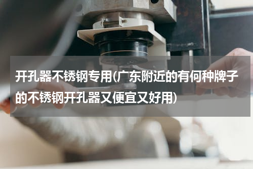 开孔器不锈钢专用(广东附近的有何种牌子的不锈钢开孔器又便宜又好用)