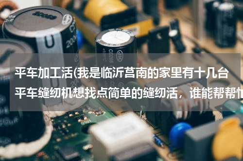 平车加工活(我是临沂莒南的家里有十几台平车缝纫机想找点简单的缝纫活，谁能帮帮忙)