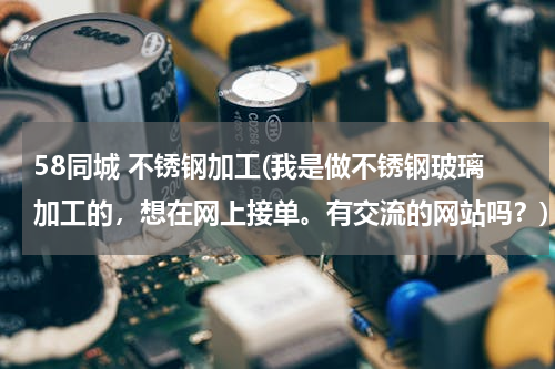 58同城 不锈钢加工(我是做不锈钢玻璃加工的，想在网上接单。有交流的网站吗？)