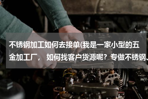 不锈钢加工如何去接单(我是一家小型的五金加工厂， 如何找客户货源呢？专做不锈钢、铁类制作，)