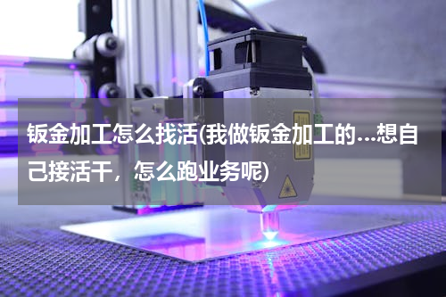 钣金加工怎么找活(我做钣金加工的…想自己接活干，怎么跑业务呢)
