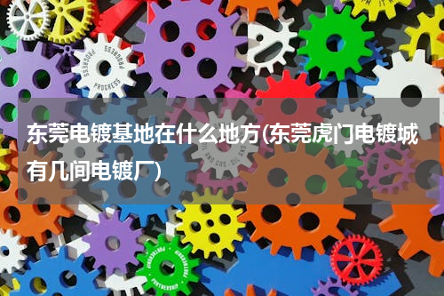 东莞电镀基地在什么地方(东莞虎门电镀城有几间电镀厂)