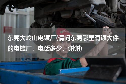 东莞大岭山电镀厂(请问东莞哪里有镀大件的电镀厂，电话多少，谢谢)