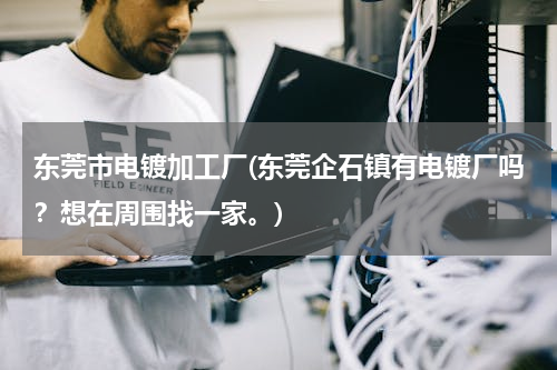 东莞市电镀加工厂(东莞企石镇有电镀厂吗？想在周围找一家。)