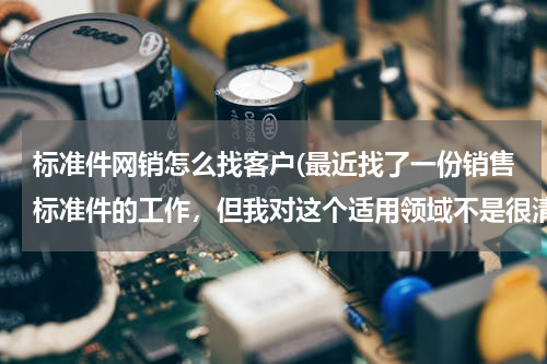 标准件网销怎么找客户(最近找了一份销售标准件的工作，但我对这个适用领域不是很清楚。请知道的朋友帮忙说明下。谢谢！)
