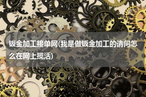 钣金加工接单网(我是做钣金加工的请问怎么在网上揽活)