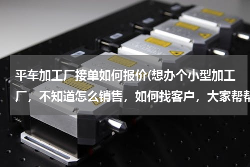 平车加工厂接单如何报价(想办个小型加工厂，不知道怎么销售，如何找客户，大家帮帮忙)