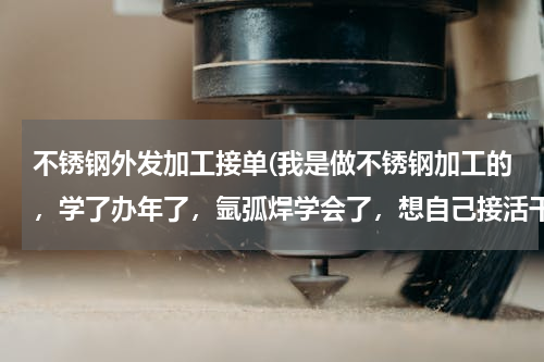不锈钢外发加工接单(我是做不锈钢加工的，学了办年了，氩弧焊学会了，想自己接活干，怎么跑业务呢，怎么接活，开店钱还不够，)