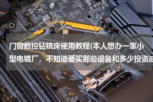 门窗数控钻铣床使用教程(本人想办一家小型电镀厂，不知道要买那些设备和多少投资成本，希望前辈指点一下，谢谢。)