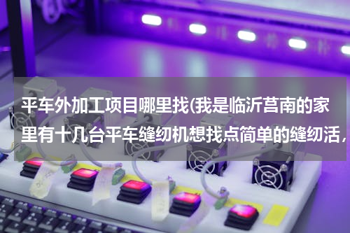 平车外加工项目哪里找(我是临沂莒南的家里有十几台平车缝纫机想找点简单的缝纫活，谁能帮帮忙)