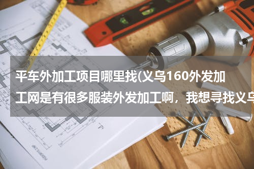 平车外加工项目哪里找(义乌160外发加工网是有很多服装外发加工啊，我想寻找义乌平车袖套围群加工活，有吗)