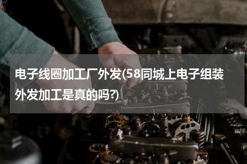 电子线圈加工厂外发(58同城上电子组装外发加工是真的吗?)