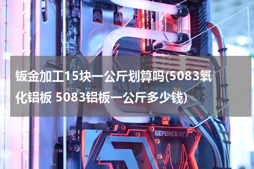 钣金加工15块一公斤划算吗(5083氧化铝板 5083铝板一公斤多少钱)