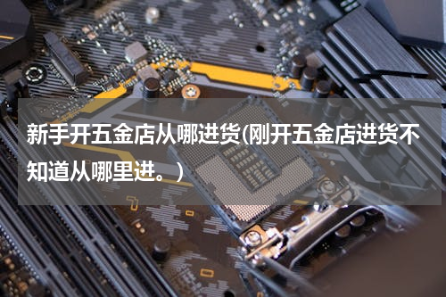 新手开五金店从哪进货(刚开五金店进货不知道从哪里进。)