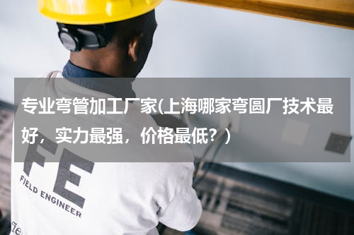 专业弯管加工厂家(上海哪家弯圆厂技术最好，实力最强，价格最低？)
