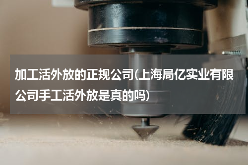 加工活外放的正规公司(上海局亿实业有限公司手工活外放是真的吗)