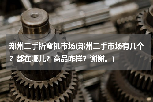 郑州二手折弯机市场(郑州二手市场有几个？都在哪儿？商品咋样？谢谢。)
