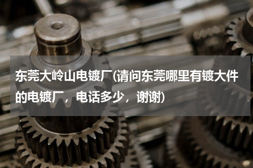 东莞大岭山电镀厂(请问东莞哪里有镀大件的电镀厂，电话多少，谢谢)