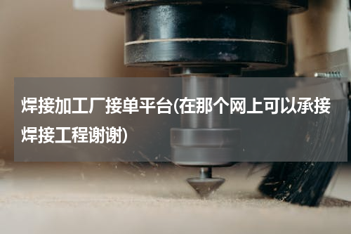 焊接加工厂接单平台(在那个网上可以承接焊接工程谢谢)