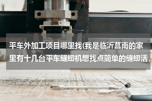 平车外加工项目哪里找(我是临沂莒南的家里有十几台平车缝纫机想找点简单的缝纫活，谁能帮帮忙)