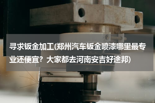 寻求钣金加工(郑州汽车钣金喷漆哪里最专业还便宜？大家都去河南安吉好途邦)