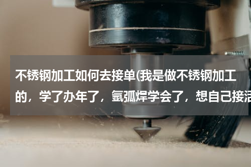 不锈钢加工如何去接单(我是做不锈钢加工的，学了办年了，氩弧焊学会了，想自己接活干，怎么跑业务呢，怎么接活，开店钱还不够，)