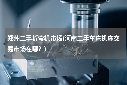 郑州二手折弯机市场(河南二手车床机床交易市场在哪？)