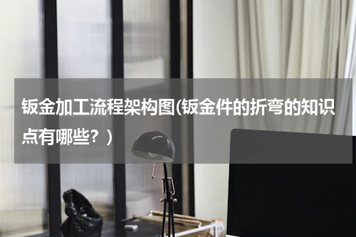钣金加工流程架构图(钣金件的折弯的知识点有哪些？)
