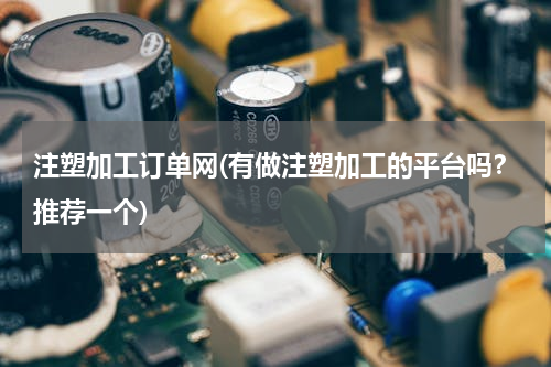 注塑加工订单网(有做注塑加工的平台吗？推荐一个)