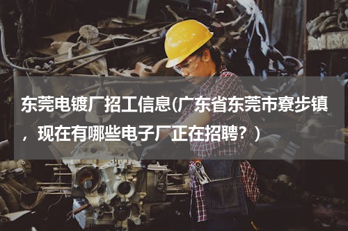 东莞电镀厂招工信息(广东省东莞市寮步镇，现在有哪些电子厂正在招聘？)
