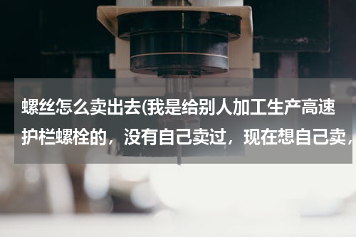 螺丝怎么卖出去(我是给别人加工生产高速护栏螺栓的，没有自己卖过，现在想自己卖，需)