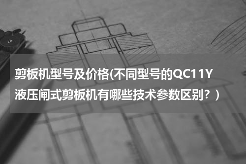 剪板机型号及价格(不同型号的QC11Y液压闸式剪板机有哪些技术参数区别？)