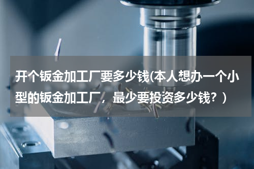 开个钣金加工厂要多少钱(本人想办一个小型的钣金加工厂，最少要投资多少钱？)