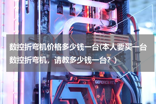 数控折弯机价格多少钱一台(本人要买一台数控折弯机，请教多少钱一台？)