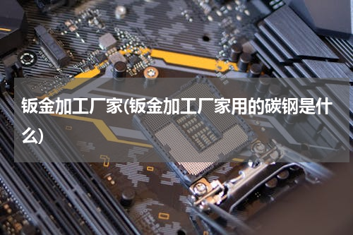 钣金加工厂家(钣金加工厂家用的碳钢是什么)