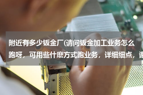 附近有多少钣金厂(请问钣金加工业务怎么跑呀，可用些什麽方式跑业务，详细细点，谢谢！！)